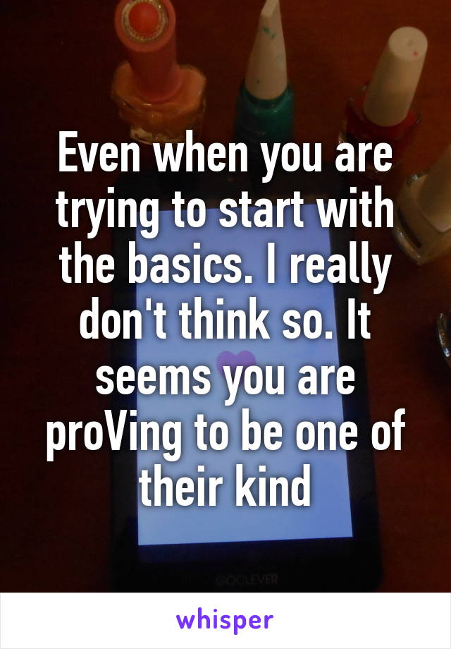 Even when you are trying to start with the basics. I really don't think so. It seems you are proVing to be one of their kind