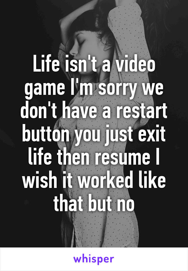 Life isn't a video game I'm sorry we don't have a restart button you just exit life then resume I wish it worked like that but no