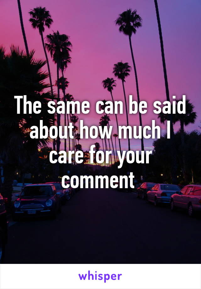 The same can be said about how much I care for your comment 