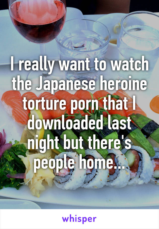 I really want to watch the Japanese heroine torture porn that I downloaded last night but there's people home...