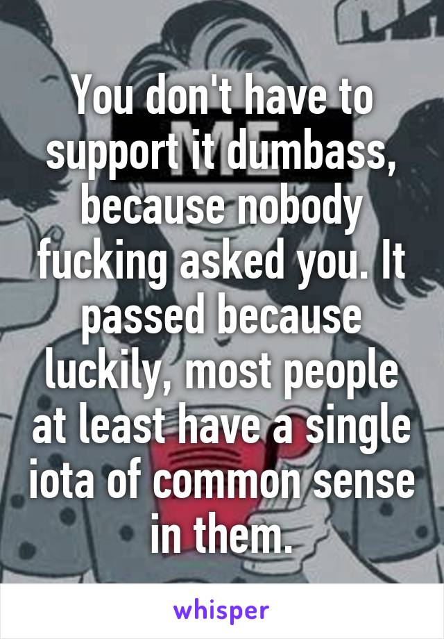 You don't have to support it dumbass, because nobody fucking asked you. It passed because luckily, most people at least have a single iota of common sense in them.