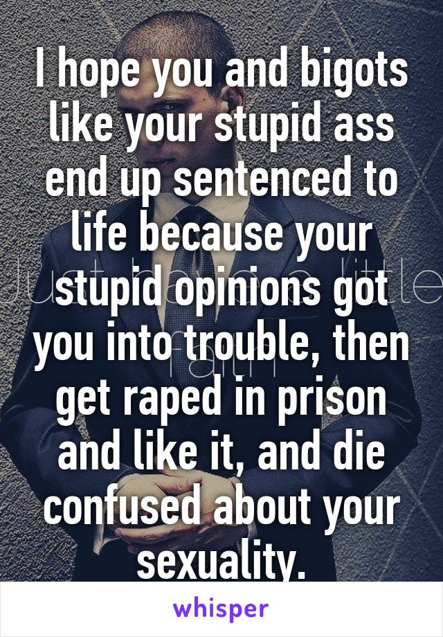 I hope you and bigots like your stupid ass end up sentenced to life because your stupid opinions got you into trouble, then get raped in prison and like it, and die confused about your sexuality.