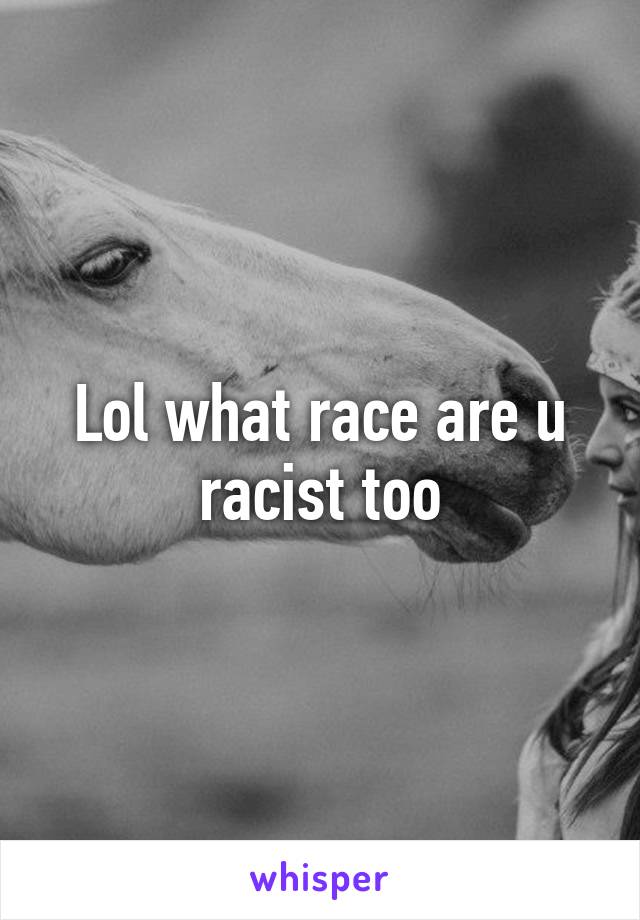 Lol what race are u racist too