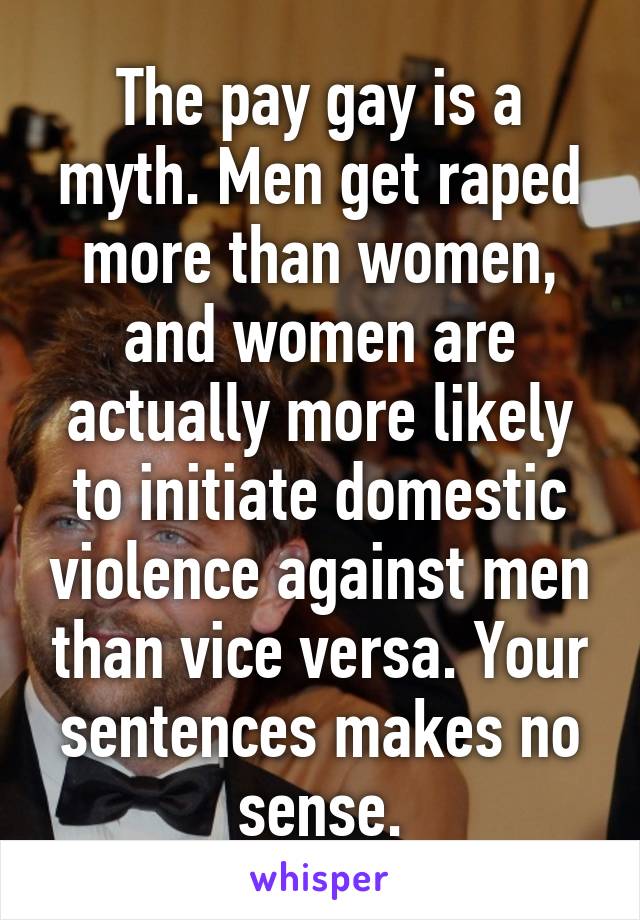 The pay gay is a myth. Men get raped more than women, and women are actually more likely to initiate domestic violence against men than vice versa. Your sentences makes no sense.