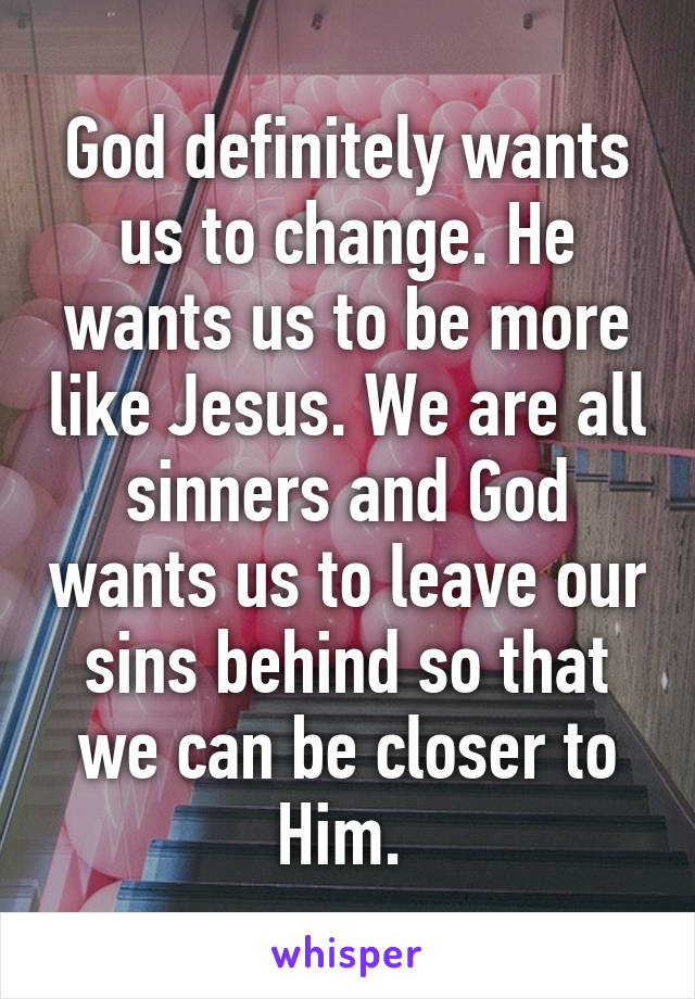 God definitely wants us to change. He wants us to be more like Jesus. We are all sinners and God wants us to leave our sins behind so that we can be closer to Him. 