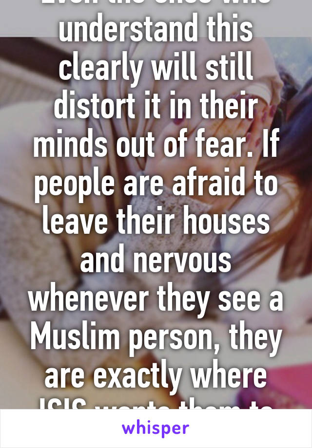 Even the ones who understand this clearly will still distort it in their minds out of fear. If people are afraid to leave their houses and nervous whenever they see a Muslim person, they are exactly where ISIS wants them to be 