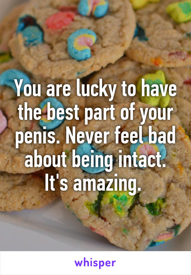 You are lucky to have the best part of your penis. Never feel bad about being intact. It's amazing. 