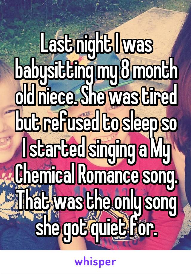 Last night I was babysitting my 8 month old niece. She was tired but refused to sleep so I started singing a My Chemical Romance song. That was the only song she got quiet for.