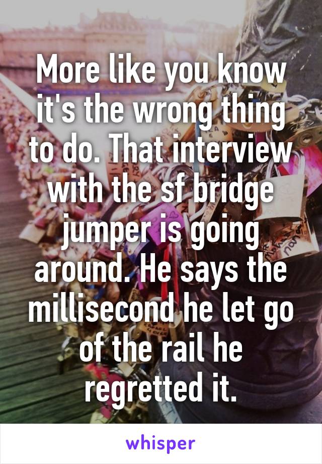 More like you know it's the wrong thing to do. That interview with the sf bridge jumper is going around. He says the millisecond he let go of the rail he regretted it.