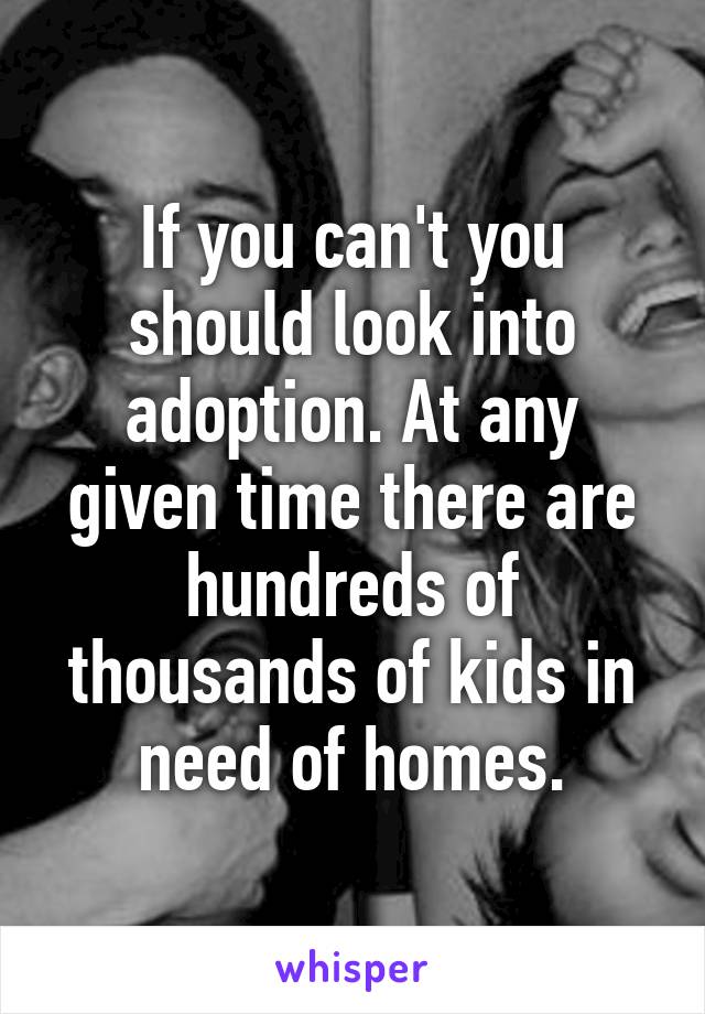 If you can't you should look into adoption. At any given time there are hundreds of thousands of kids in need of homes.