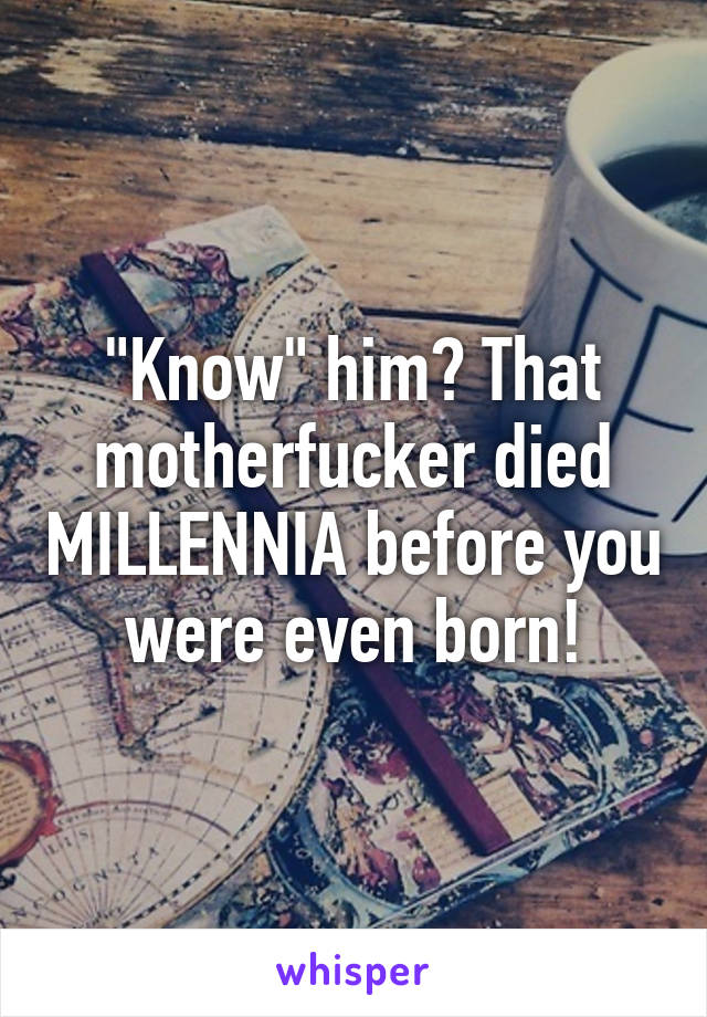 "Know" him? That motherfucker died MILLENNIA before you were even born!