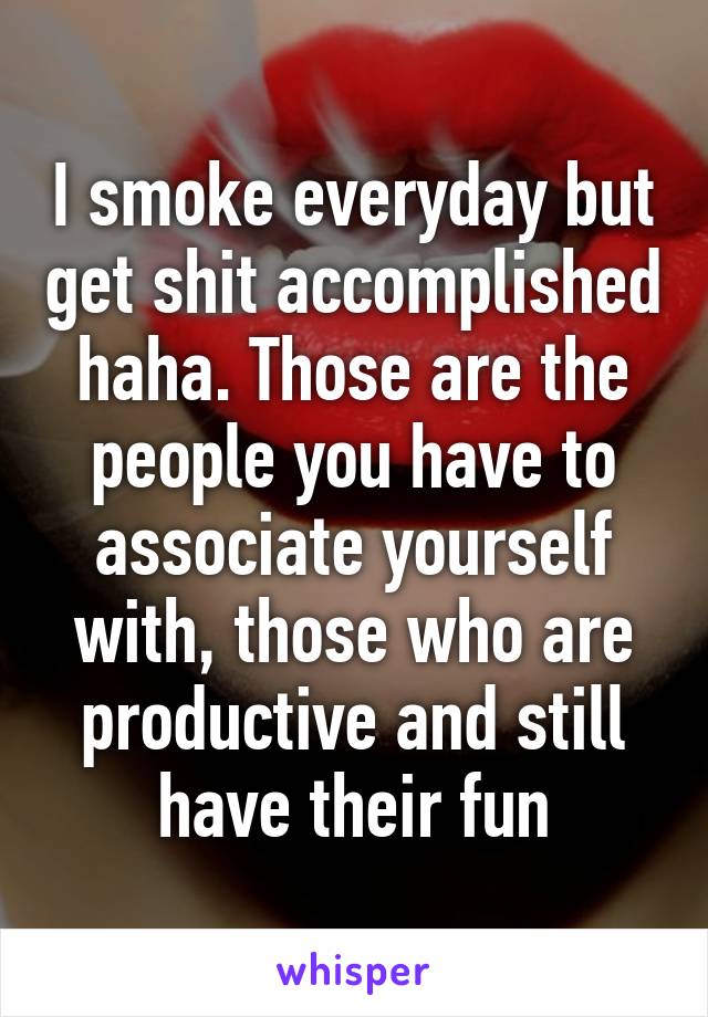 I smoke everyday but get shit accomplished haha. Those are the people you have to associate yourself with, those who are productive and still have their fun