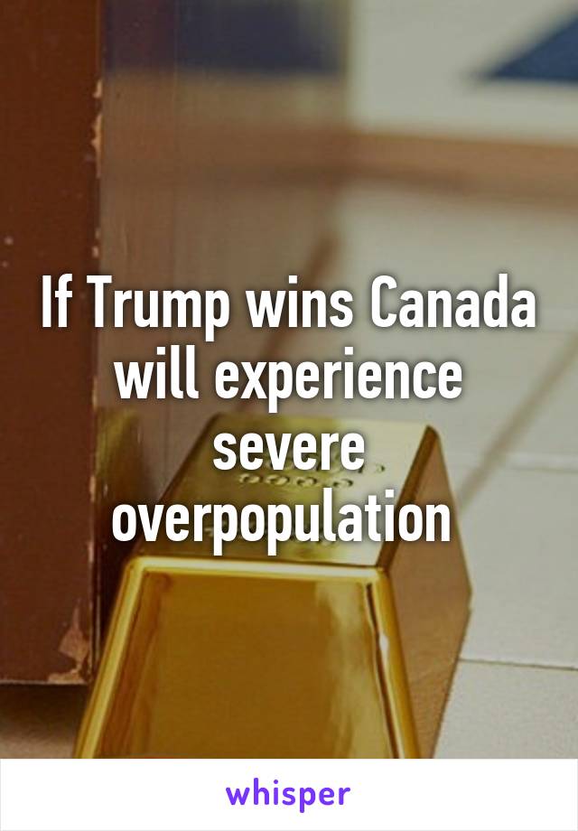 If Trump wins Canada will experience severe overpopulation 