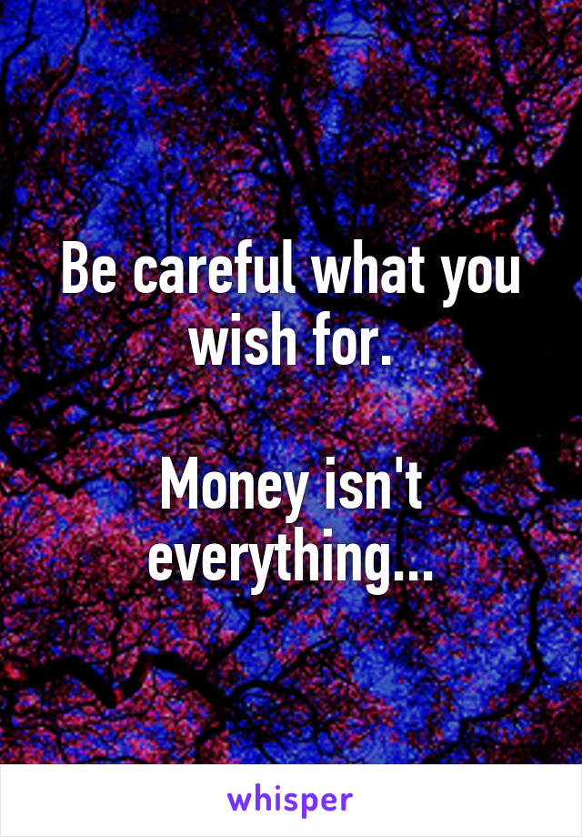 Be careful what you wish for.

Money isn't everything...