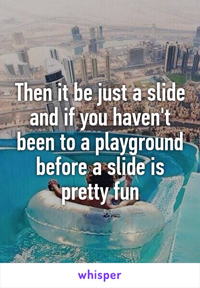 Then it be just a slide and if you haven't been to a playground before a slide is pretty fun