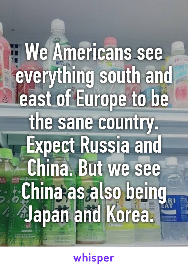 We Americans see everything south and east of Europe to be the sane country. Expect Russia and China. But we see China as also being Japan and Korea.  