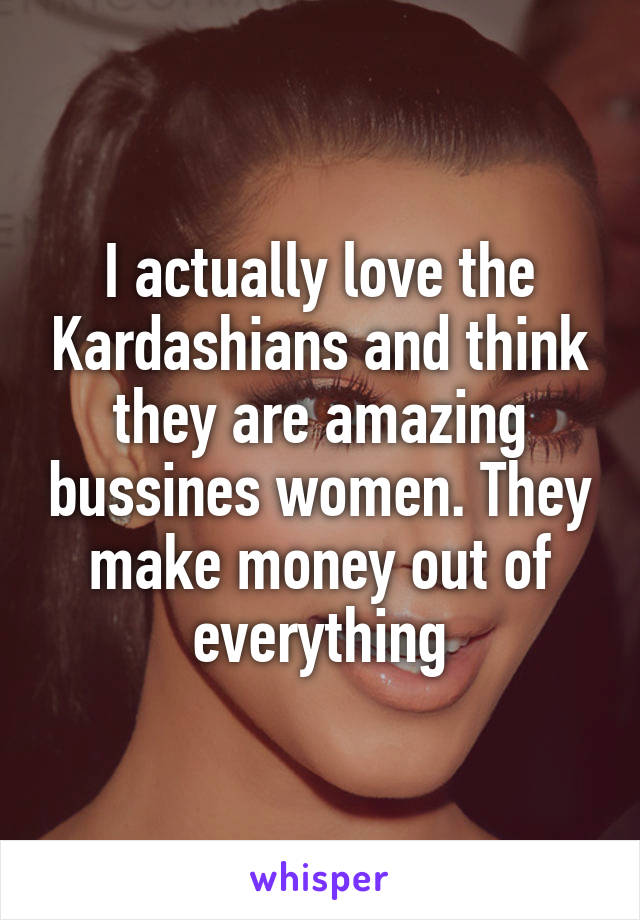 I actually love the Kardashians and think they are amazing bussines women. They make money out of everything