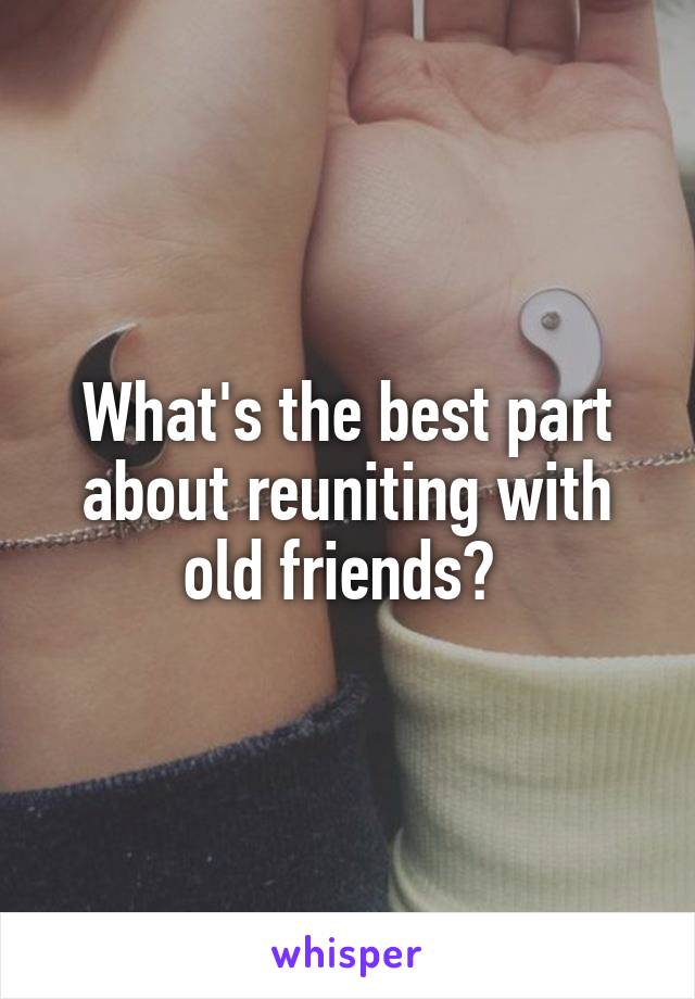 What's the best part about reuniting with old friends? 