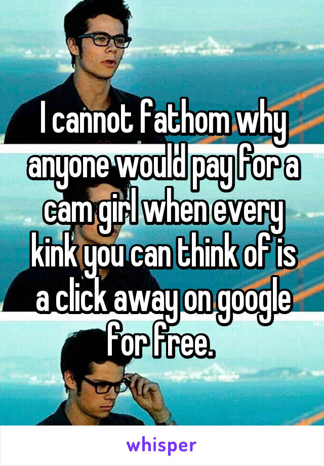 I cannot fathom why anyone would pay for a cam girl when every kink you can think of is a click away on google for free. 