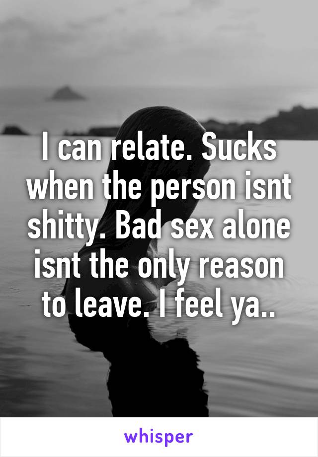 I can relate. Sucks when the person isnt shitty. Bad sex alone isnt the only reason to leave. I feel ya..
