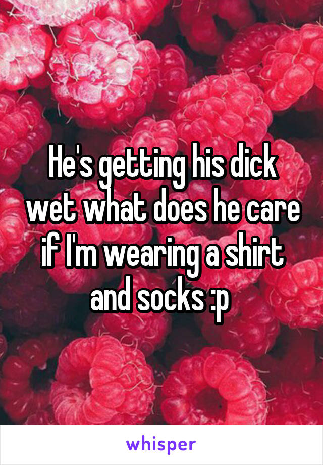 He's getting his dick wet what does he care if I'm wearing a shirt and socks :p 