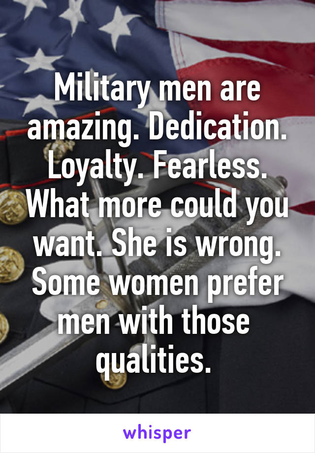 Military men are amazing. Dedication. Loyalty. Fearless. What more could you want. She is wrong. Some women prefer men with those 
qualities. 