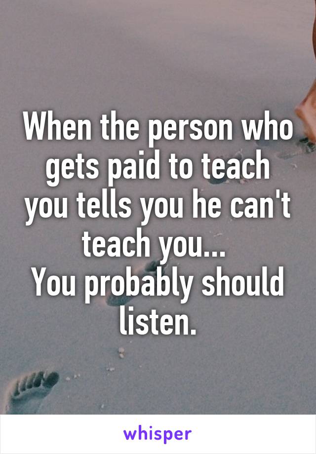 When the person who gets paid to teach you tells you he can't teach you... 
You probably should listen.