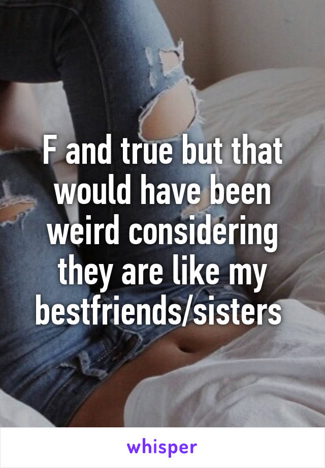 F and true but that would have been weird considering they are like my bestfriends/sisters 