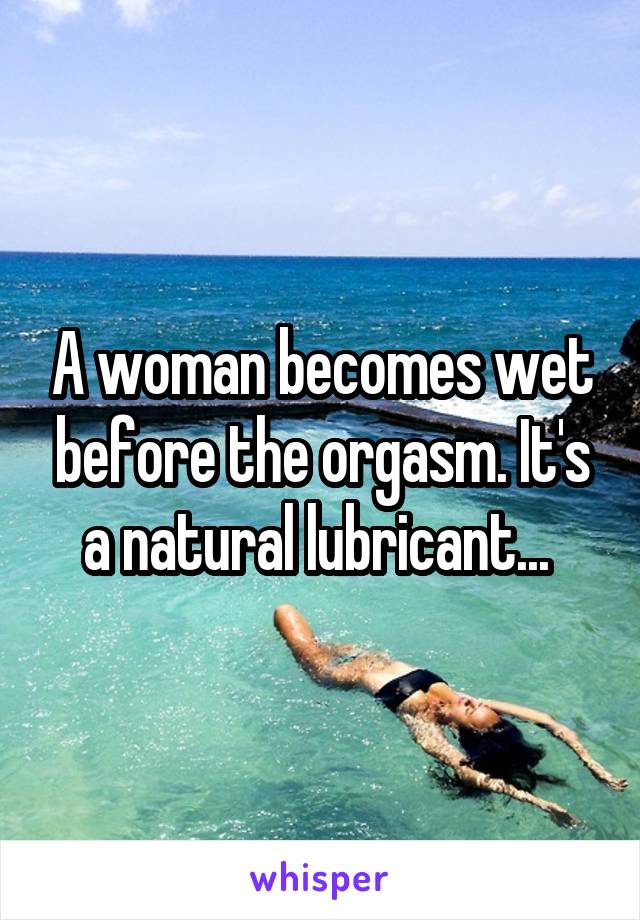 A woman becomes wet before the orgasm. It's a natural lubricant... 