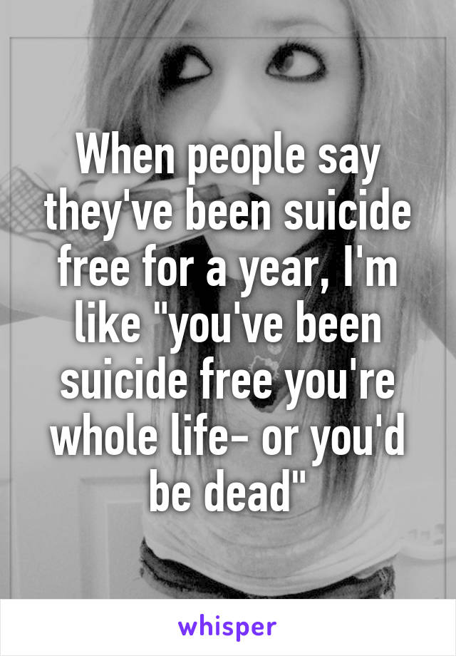 When people say they've been suicide free for a year, I'm like "you've been suicide free you're whole life- or you'd be dead"