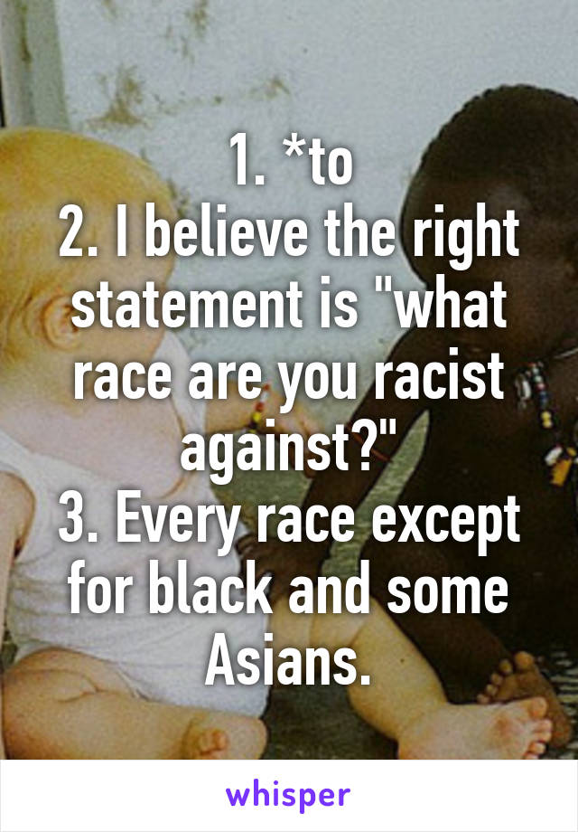 1. *to
2. I believe the right statement is "what race are you racist against?"
3. Every race except for black and some Asians.