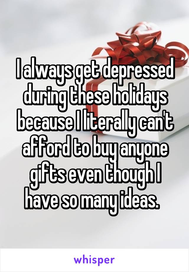 I always get depressed during these holidays because I literally can't afford to buy anyone gifts even though I have so many ideas.  