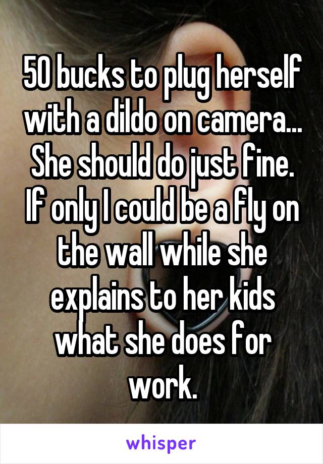 50 bucks to plug herself with a dildo on camera... She should do just fine. If only I could be a fly on the wall while she explains to her kids what she does for work.