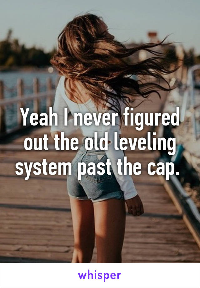 Yeah I never figured out the old leveling system past the cap. 