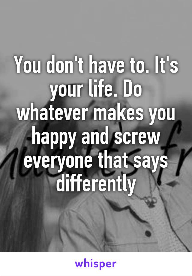 You don't have to. It's your life. Do whatever makes you happy and screw everyone that says differently
