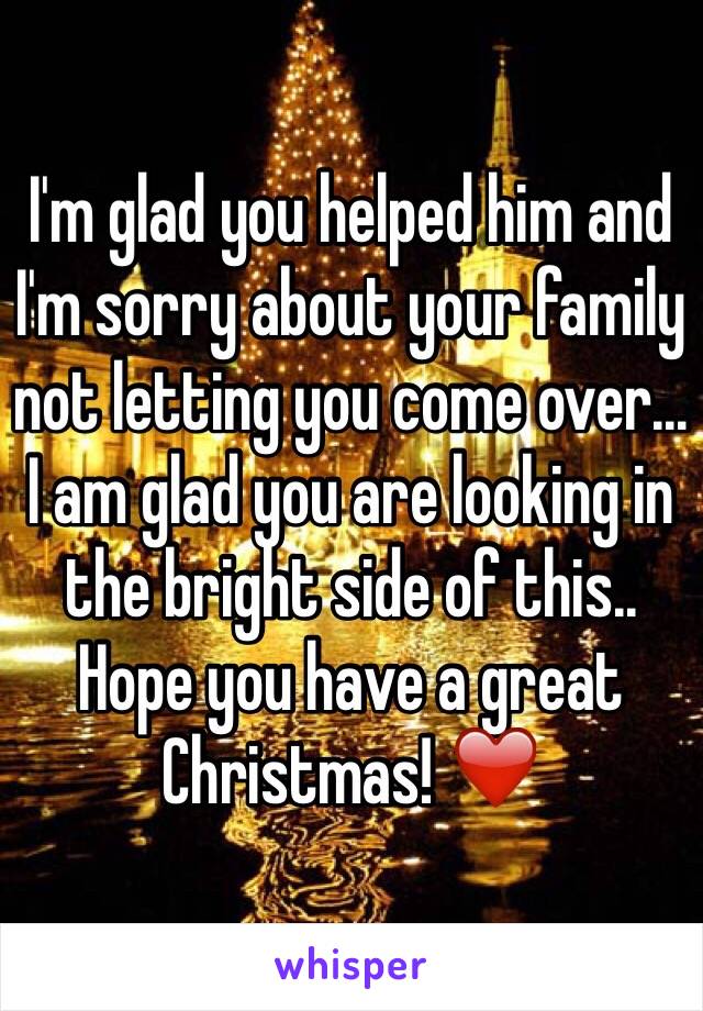 I'm glad you helped him and I'm sorry about your family not letting you come over... I am glad you are looking in the bright side of this.. Hope you have a great Christmas! ❤️