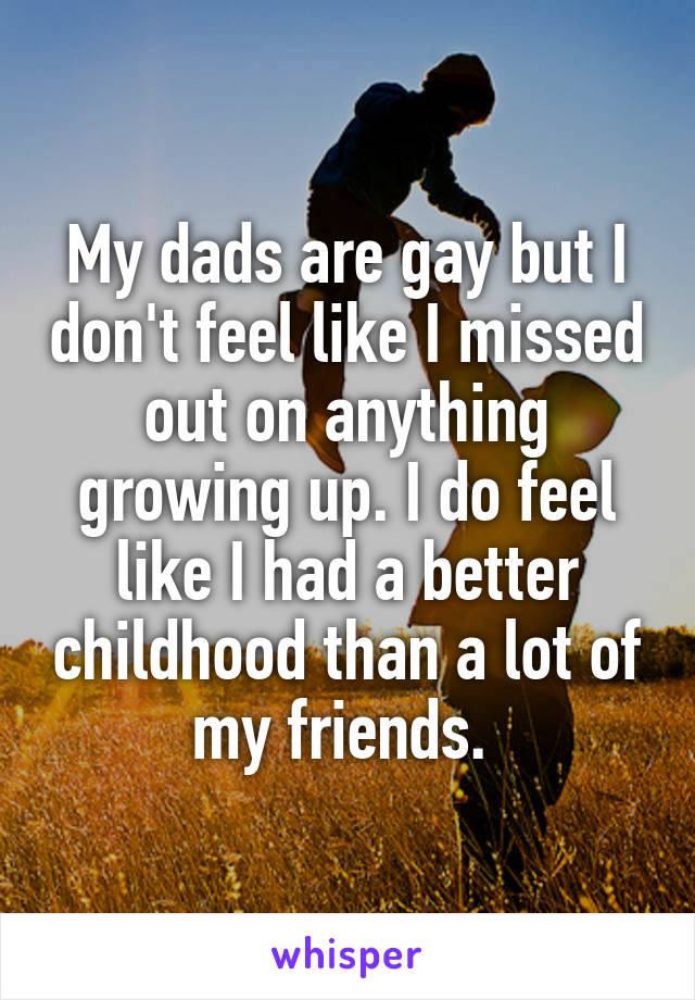 My dads are gay but I don't feel like I missed out on anything growing up. I do feel like I had a better childhood than a lot of my friends. 
