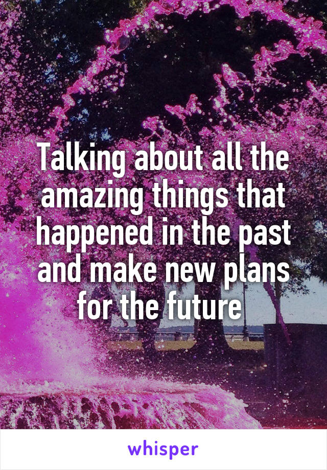 Talking about all the amazing things that happened in the past and make new plans for the future 