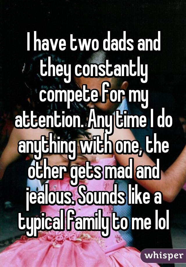 I have two dads and they constantly compete for my attention. Any time I do anything with one, the other gets mad and jealous. Sounds like a typical family to me lol