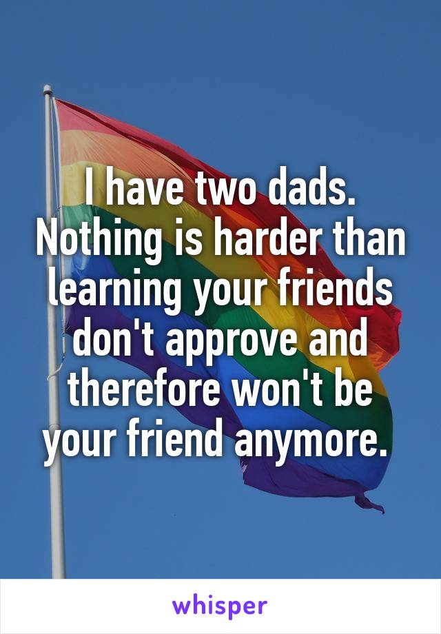 I have two dads. Nothing is harder than learning your friends don't approve and therefore won't be your friend anymore. 