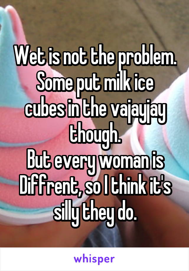 Wet is not the problem.
Some put milk ice cubes in the vajayjay though.
But every woman is Diffrent, so I think it's silly they do.