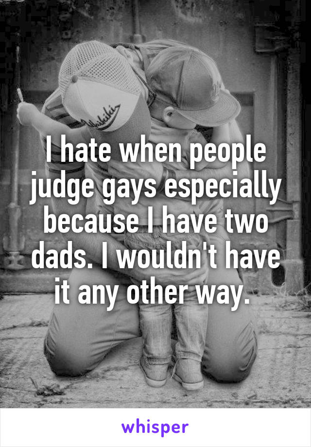 I hate when people judge gays especially because I have two dads. I wouldn't have it any other way. 