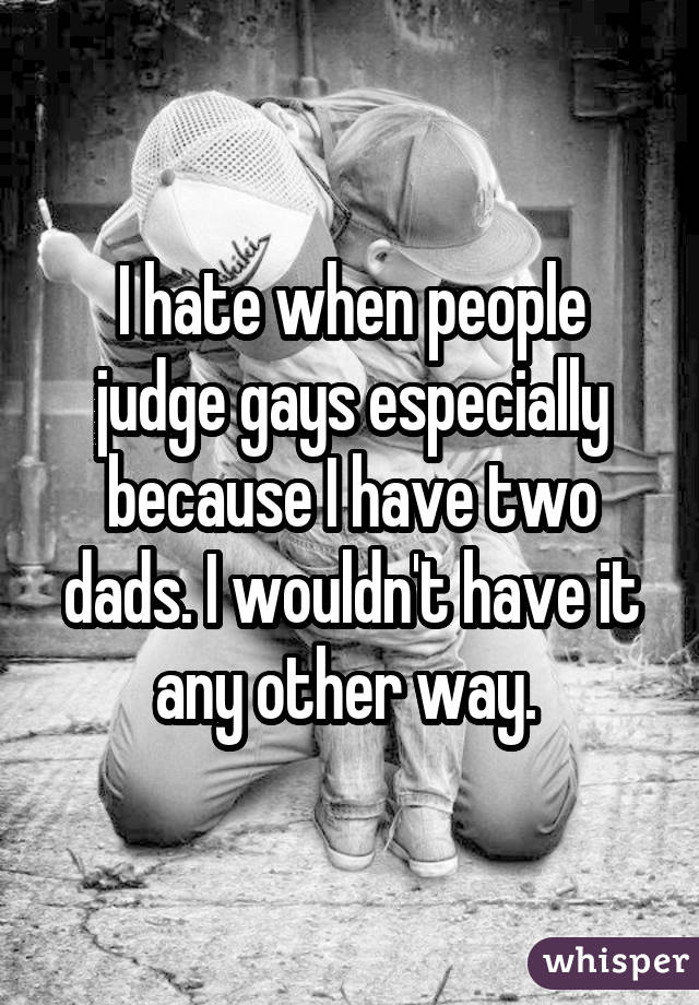 I hate when people judge gays especially because I have two dads. I wouldn