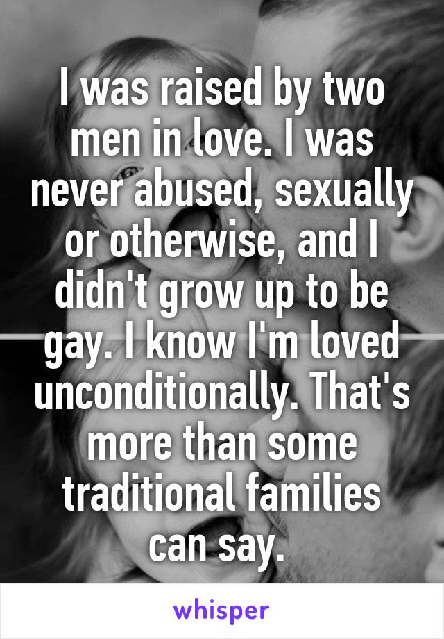 I was raised by two men in love. I was never abused, sexually or otherwise, and I didn't grow up to be gay. I know I'm loved unconditionally. That's more than some traditional families can say. 