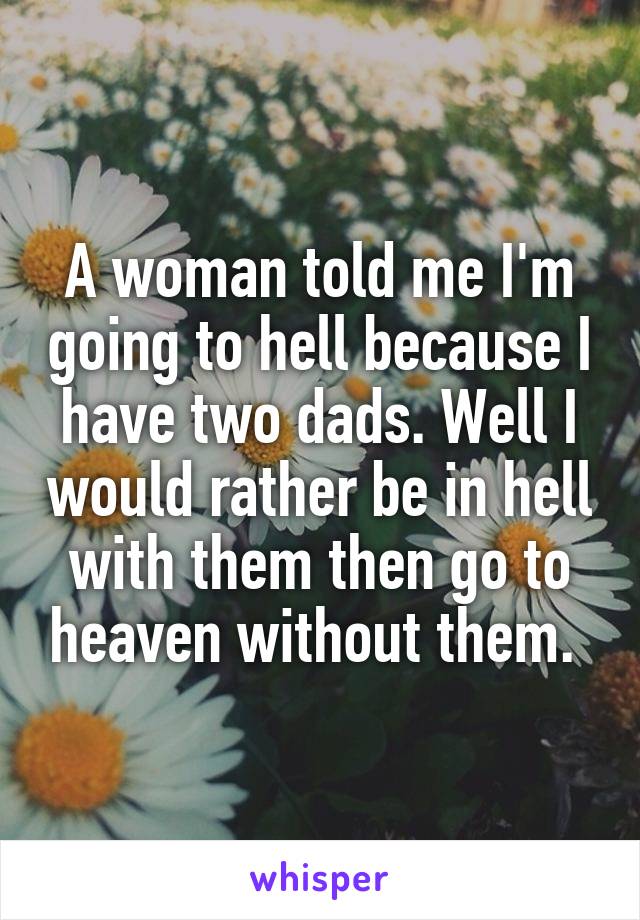 A woman told me I'm going to hell because I have two dads. Well I would rather be in hell with them then go to heaven without them. 