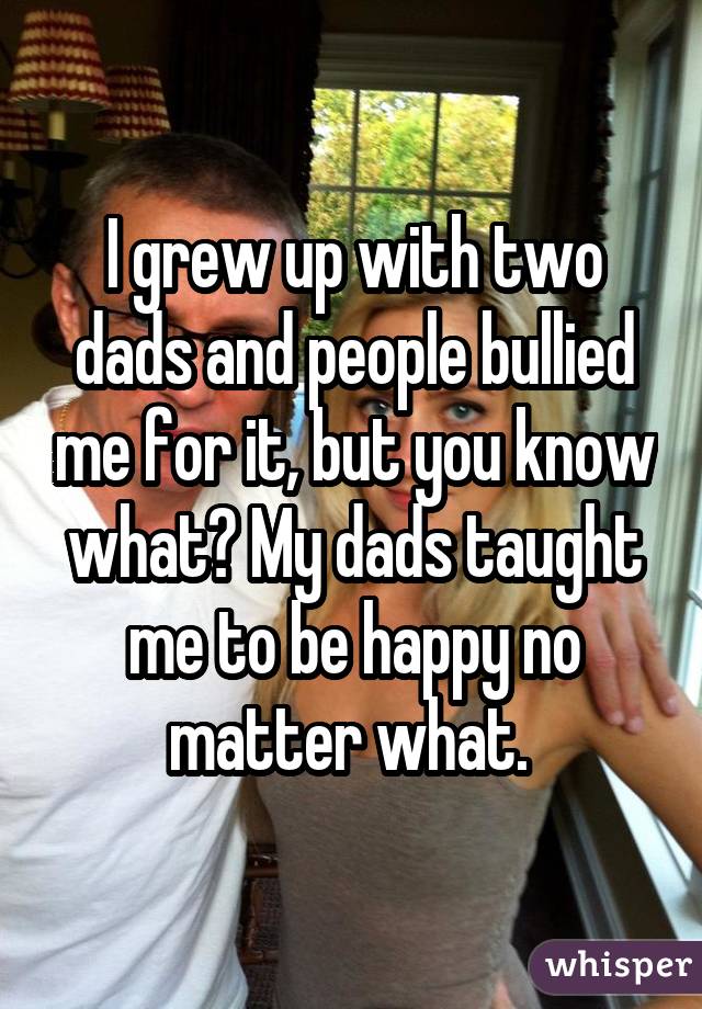 I grew up with two dads and people bullied me for it, but you know what? My dads taught me to be happy no matter what. 