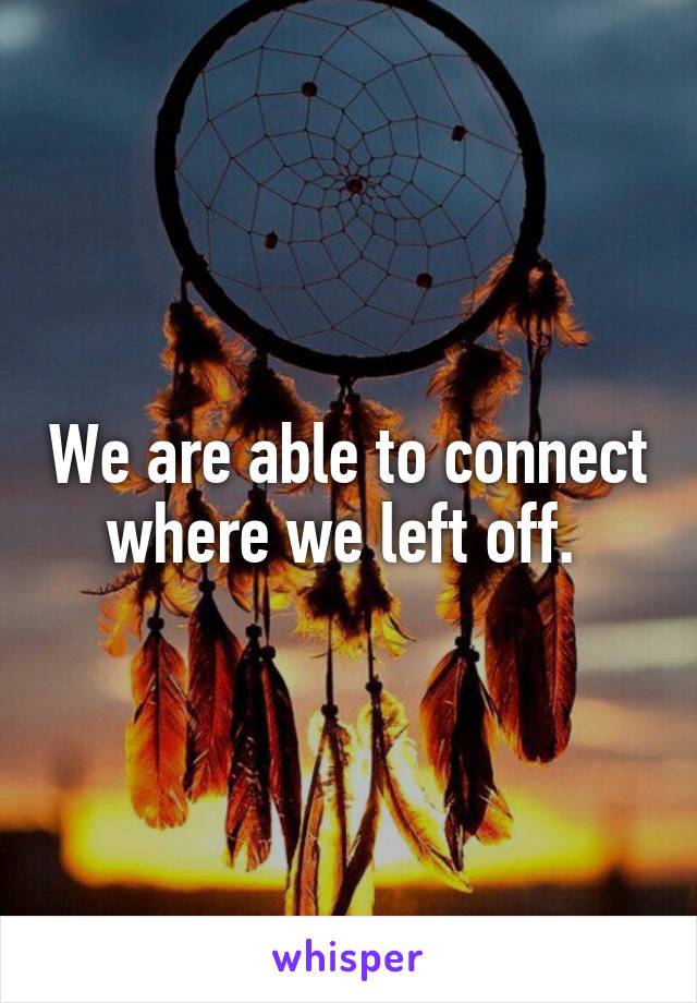 We are able to connect where we left off. 