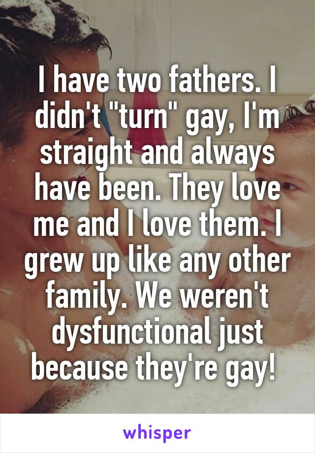 I have two fathers. I didn't "turn" gay, I'm straight and always have been. They love me and I love them. I grew up like any other family. We weren't dysfunctional just because they're gay! 