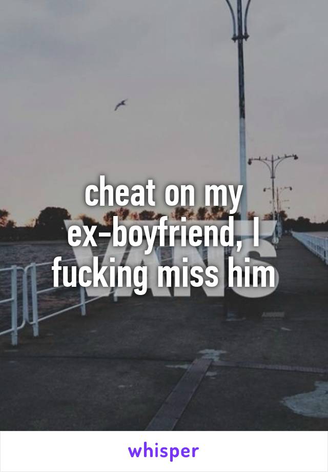 cheat on my ex-boyfriend, I fucking miss him