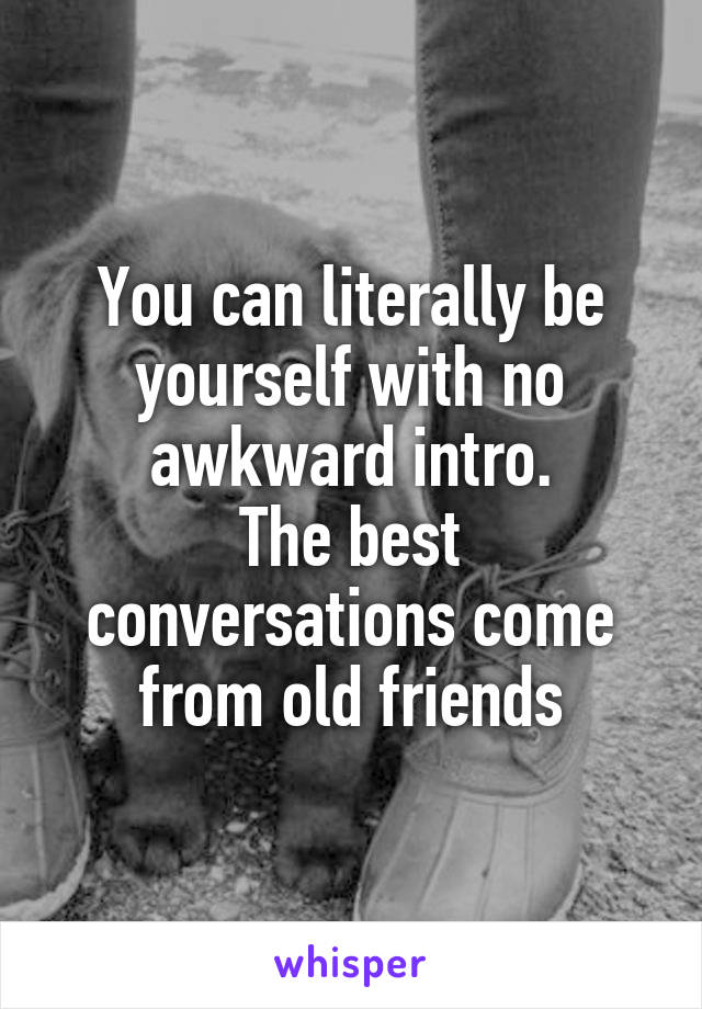 You can literally be yourself with no awkward intro.
The best conversations come from old friends